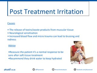 Post Treatment Irritation
@Physiocouk #manchesterphysio facebook.com/physiocouk
Causes
• The release of toxins/waste products from muscular tissue
• Neurological sensitisation
• Increased blood flow and micro trauma can lead to bruising and
redness
Advice
•Reassure the patient it's a normal response to be
sore after soft tissue treatment
•Recommend they drink water to keep hydrated
 