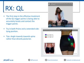 RX: QL
@Physiocouk #manchesterphysio facebook.com/physiocouk
• The first step in the effective treatment
of the QL trigger points is being able to
accurately locate and contact the
trigger points.
• Try in both Prone and a extended side-
lying position.
• Tips: Angle inwards towards spine
rather than directly posterior.
 