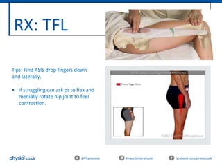 RX: TFL
@Physiocouk #manchesterphysio facebook.com/physiocouk
Tips: Find ASIS drop fingers down
and laterally.
• If struggling can ask pt to flex and
medially rotate hip joint to feel
contraction.
 