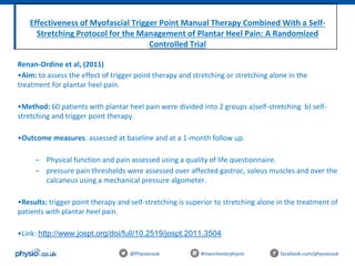 Effectiveness of Myofascial Trigger Point Manual Therapy Combined With a Self-
Stretching Protocol for the Management of Plantar Heel Pain: A Randomized
Controlled Trial
@Physiocouk #manchesterphysio facebook.com/physiocouk
Renan-Ordine et al, (2011)
•Aim: to assess the effect of trigger point therapy and stretching or stretching alone in the
treatment for plantar heel pain.
•Method: 60 patients with plantar heel pain were divided into 2 groups a)self-stretching b) self-
stretching and trigger point therapy.
•Outcome measures: assessed at baseline and at a 1-month follow up.
– Physical function and pain assessed using a quality of life questionnaire.
– pressure pain thresholds were assessed over affected gastroc, soleus muscles and over the
calcaneus using a mechanical pressure algometer.
•Results: trigger point therapy and self-stretching is superior to stretching alone in the treatment of
patients with plantar heel pain.
•Link: http://www.jospt.org/doi/full/10.2519/jospt.2011.3504
 