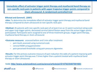 Immediate effect of activator trigger point therapy and myofascial band therapy on
non-specific neck pain in patients with upper trapezius trigger points compared to
sham ultrasound: A randomised controlled trial
@Physiocouk #manchesterphysio facebook.com/physiocouk
Blikstad and Gemmell, (2007)
•Aim: To determine the immediate effect of activator trigger point therapy and myofascial band
therapy compared to sham ultrasound on non-specific neck pain
•Method: 45 patients with non-specific neck pain of at least 4 on an 11-point numerical rating scale
and upper trap trigger points, decreased cervical lateral flexion away from the active trigger points
participated. Participants were assigned to one of three treatment groups; trigger point therapy,
myofascial band therapy or sham ultrasound.
•Outcome measures: assessed before and 5 min after treatment
– pain levels assessed using numerical scale
– cervical ROM using goniometer
– pain perceived thresholds using pain pressure algometer.
•Results: For the primary outcome measure of pain reduction the odds of a patient improving with
activator trigger point therapy was 7 times higher than a patient treated with myofascial band
therapy or sham ultrasound.
•Link: http://www.sciencedirect.com/science/article/pii/S1479235407001083
 