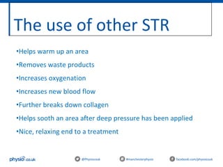 The use of other STR
@Physiocouk #manchesterphysio facebook.com/physiocouk
•Helps warm up an area
•Removes waste products
•Increases oxygenation
•Increases new blood flow
•Further breaks down collagen
•Helps sooth an area after deep pressure has been applied
•Nice, relaxing end to a treatment
 