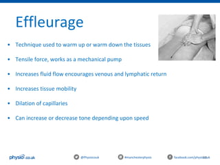 98@Physiocouk #manchesterphysio facebook.com/physiocouk
Effleurage
• Technique used to warm up or warm down the tissues
• Tensile force, works as a mechanical pump
• Increases fluid flow encourages venous and lymphatic return
• Increases tissue mobility
• Dilation of capillaries
• Can increase or decrease tone depending upon speed
 