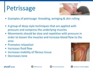 99@Physiocouk #manchesterphysio facebook.com/physiocouk
Petrissage
• Examples of petrissage- Kneading, wringing & skin rolling
• A group of deep style techniques that are applied with
pressure and compress the underlying muscles
• Movements should be slow and repetitive with pressure in
order to loosen the muscles and increase blood flow to the
area
• Promotes relaxation
• Increases fluid flow
• Increases mobility of fibrous tissue
• Decreases tone
 
