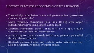 ELECTROTHERAPY FOR ENDOGENOUS OPIATE LIBERATION
• Theoretically, stimulation of the endogenous opiate system can
also lead to pain relief
• Lower frequency stimulation (less than 10 Hz) with longer
pulsedurations producing longer lasting relief
• Electrical stimulators capable of rates of 1 to 5 pps, a pulse
duration greater than 200 microseconds
• An intensity to create a muscle twitch may generate pain relief
through this mechanism
• Electrode placement sites may include motor points that may
also be acupuncture points or trigger points.
 
