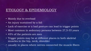 ETIOLOGY & EPIDEMIOLOGY
• Mainly due to overload
• An injury sustained by a fall
• Lack of exercise or a bad posture can lead to trigger points
• Most common in sedentary persons between 27,5-55 years
• 45% of the patients are men
• Trigger points may be at different places in both skeletal
muscles in the hip, neck, shoulder
• usually in places where nerves connected the muscle fibers
 