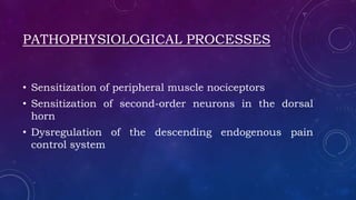 PATHOPHYSIOLOGICAL PROCESSES
• Sensitization of peripheral muscle nociceptors
• Sensitization of second-order neurons in the dorsal
horn
• Dysregulation of the descending endogenous pain
control system
 