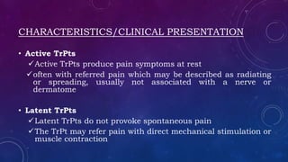CHARACTERISTICS/CLINICAL PRESENTATION
• Active TrPts
Active TrPts produce pain symptoms at rest
often with referred pain which may be described as radiating
or spreading, usually not associated with a nerve or
dermatome
• Latent TrPts
Latent TrPts do not provoke spontaneous pain
The TrPt may refer pain with direct mechanical stimulation or
muscle contraction
 