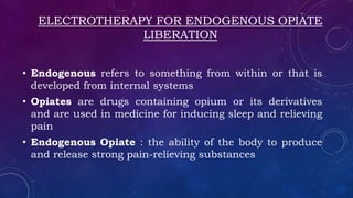 ELECTROTHERAPY FOR ENDOGENOUS OPIATE
LIBERATION
• Endogenous refers to something from within or that is
developed from internal systems
• Opiates are drugs containing opium or its derivatives
and are used in medicine for inducing sleep and relieving
pain
• Endogenous Opiate : the ability of the body to produce
and release strong pain-relieving substances
 
