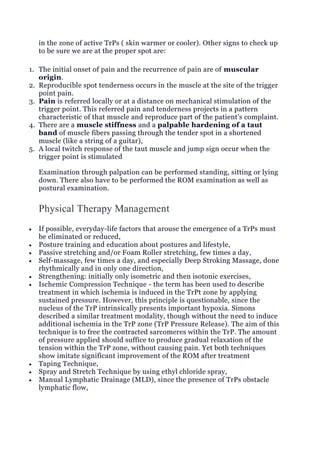 in the zone of active TrPs ( skin warmer or cooler). Other signs to check up
to be sure we are at the proper spot are:
1. The initial onset of pain and the recurrence of pain are of muscular
origin.
2. Reproducible spot tenderness occurs in the muscle at the site of the trigger
point pain.
3. Pain is referred locally or at a distance on mechanical stimulation of the
trigger point. This referred pain and tenderness projects in a pattern
characteristic of that muscle and reproduce part of the patient’s complaint.
4. There are a muscle stiffness and a palpable hardening of a taut
band of muscle fibers passing through the tender spot in a shortened
muscle (like a string of a guitar),
5. A local twitch response of the taut muscle and jump sign occur when the
trigger point is stimulated
Examination through palpation can be performed standing, sitting or lying
down. There also have to be performed the ROM examination as well as
postural examination.
Physical Therapy Management
 If possible, everyday-life factors that arouse the emergence of a TrPs must
be eliminated or reduced,
 Posture training and education about postures and lifestyle,
 Passive stretching and/or Foam Roller stretching, few times a day,
 Self-massage, few times a day, and especially Deep Stroking Massage, done
rhythmically and in only one direction,
 Strengthening: initially only isometric and then isotonic exercises,
 Ischemic Compression Technique - the term has been used to describe
treatment in which ischemia is induced in the TrPt zone by applying
sustained pressure. However, this principle is questionable, since the
nucleus of the TrP intrinsically presents important hypoxia. Simons
described a similar treatment modality, though without the need to induce
additional ischemia in the TrP zone (TrP Pressure Release). The aim of this
technique is to free the contracted sarcomeres within the TrP. The amount
of pressure applied should suffice to produce gradual relaxation of the
tension within the TrP zone, without causing pain. Yet both techniques
show imitate significant improvement of the ROM after treatment
 Taping Technique,
 Spray and Stretch Technique by using ethyl chloride spray,
 Manual Lymphatic Drainage (MLD), since the presence of TrPs obstacle
lymphatic flow,
 