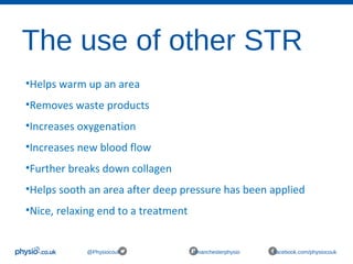 The use of other STR
@Physiocouk #manchesterphysio facebook.com/physiocouk
•Helps warm up an area
•Removes waste products 
•Increases oxygenation 
•Increases new blood flow 
•Further breaks down collagen
•Helps sooth an area after deep pressure has been applied 
•Nice, relaxing end to a treatment  
 