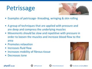 103@Physiocouk                                #manchesterphysio        facebook.com/physiocouk
Petrissage 
• Examples of petrissage- Kneading, wringing & skin rolling
• A group of techniques that are applied with pressure and 
are deep and compress the underlying muscles
• Movements should be slow and repetitive with pressure in 
order to loosen the muscles and increase blood flow to the 
area
• Promotes relaxation 
• Increases fluid flow
• Increases mobility of fibrous tissue
• Decreases tone
 