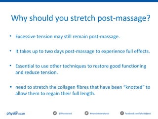 104@Physiocouk                                #manchesterphysio        facebook.com/physiocouk
Why should you stretch post-massage?
• Excessive tension may still remain post-massage.
• It takes up to two days post-massage to experience full effects.
• Essential to use other techniques to restore good functioning 
and reduce tension.
• need to stretch the collagen fibres that have been “knotted” to 
allow them to regain their full length.
 