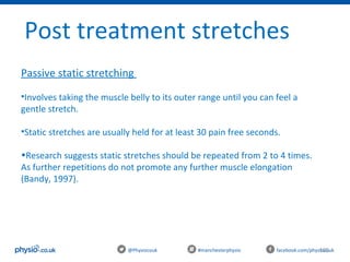 105@Physiocouk                                #manchesterphysio        facebook.com/physiocouk
Post treatment stretches 
Passive static stretching 
•Involves taking the muscle belly to its outer range until you can feel a 
gentle stretch.
•Static stretches are usually held for at least 30 pain free seconds.
•Research suggests static stretches should be repeated from 2 to 4 times. 
As further repetitions do not promote any further muscle elongation 
(Bandy, 1997).
 
 