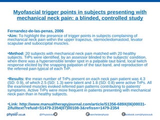 Myofascial trigger points in subjects presenting with
mechanical neck pain: a blinded, controlled study
@Physiocouk #manchesterphysio facebook.com/physiocouk
Fernandez-de-las-penas, 2006
•Aim: To highlight the presence of trigger points in subjects complaining of
mechanical neck pain within the upper trapezius, sternocleidomastoid, levator
scapulae and suboccipital muscles.
•Method: 20 subjects with mechanical neck pain matched with 20 healthy
subjects. TrPs were identified, by an assessor blinded to the subjects' condition,
when there was a hypersensible tender spot in a palpable taut band, local twitch
response elicited by the snapping palpation of the taut band, and reproduction of
the referred pain typical of each TrP.
•Results: the mean number of TrPs present on each neck pain patient was 4.3
(SD: 0.9), of which 2.5 (SD: 1.3) were latent and 1.8 (SD: 0.8) were active TrPs. All
the examined muscles evoked referred pain patterns contributing to patients'
symptoms. Active TrPs were more frequent in patients presenting with mechanical
neck pain than in healthy subjects.
•Link: http://www.manualtherapyjournal.com/article/S1356-689X(06)00031-
2/fulltext?refuid=S1479-2354(07)00108-3&refissn=1479-2354
 