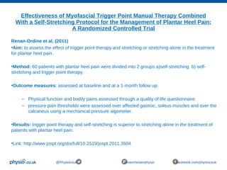 Effectiveness of Myofascial Trigger Point Manual Therapy Combined
With a Self-Stretching Protocol for the Management of Plantar Heel Pain:
A Randomized Controlled Trial
@Physiocouk #manchesterphysio facebook.com/physiocouk
Renan-Ordine et al, (2011)
•Aim: to assess the effect of trigger point therapy and stretching or stretching alone in the treatment
for plantar heel pain.
•Method: 60 patients with plantar heel pain were divided into 2 groups a)self-stretching b) self-
stretching and trigger point therapy.
•Outcome measures: assessed at baseline and at a 1-month follow up.
– Physical function and bodily pains assessed through a quality of life questionnaire.
– pressure pain thresholds were assessed over affected gastroc, soleus muscles and over the
calcaneus using a mechanical pressure algometer.
•Results: trigger point therapy and self-stretching is superior to stretching alone in the treatment of
patients with plantar heel pain.
•Link: http://www.jospt.org/doi/full/10.2519/jospt.2011.3504
 