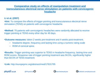 Comparative study on effects of manipulation treatment and
transcutaneous electrical nerve stimulation on patients with cervicogenic
headache
@Physiocouk #manchesterphysio facebook.com/physiocouk
Li et al, (2007)
•Aim: To compare the effects of trigger pointing and transcutaneous electrical nerve
stimulation (TENS) on patients with cervicogenic headache.
•Method: 70 patients with cervicoigenic headaches were randomly allocated to receive
trigger pointing or TENS every other day for 40 days.
•Outcome measures: taken 2 weeks pre-treatment and 4 weeks post-treatment.
– headache degree, frequency and lasting time using a numeric rating scale
– ROM of cervical spine.
•Results: Trigger pointing was superior to TENS in headache frequency, lasting time and
ROM scores. Response rate of trigger pointing treatment was 94.5%, significantly higher
than 64.5% of TENS treatment.
•Link: http://europepmc.org/abstract/med/17631795
 