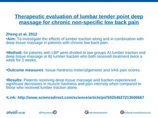 Therapeutic evaluation of lumbar tender point deep
massage for chronic non-specific low back pain
@Physiocouk #manchesterphysio facebook.com/physiocouk
Zheng et al, 2012
•Aim: To investigate the effects of lumber traction along and in combination with
deep tissue massage in patients with chronic low back pain.
•Method: 64 patients with LBP were divided to two groups A) lumber traction and
deep tissue massage or B) lumber traction who both received treatment twice a
week for 3 weeks.
•Outcome measures: tissue hardness meter/algometer and VAS pain scores.
•Results: Patients receiving deep tissue massage and traction experienced
significant decreases in muscle hardness and pain intensity when compared to
those who received lumber traction alone.
•Link: http://www.sciencedirect.com/science/article/pii/S0254627213600667
 