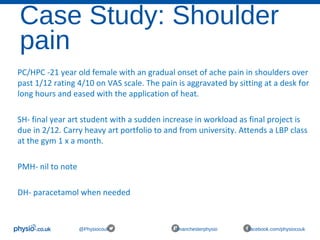 Case Study: Shoulder
pain
@Physiocouk #manchesterphysio facebook.com/physiocouk
PC/HPC -21 year old female with an gradual onset of ache pain in shoulders over
past 1/12 rating 4/10 on VAS scale. The pain is aggravated by sitting at a desk for
long hours and eased with the application of heat.
SH- final year art student with a sudden increase in workload as final project is
due in 2/12. Carry heavy art portfolio to and from university. Attends a LBP class
at the gym 1 x a month.
PMH- nil to note
DH- paracetamol when needed
 