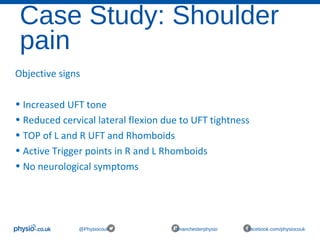 Case Study: Shoulder
pain
@Physiocouk #manchesterphysio facebook.com/physiocouk
Objective signs
• Increased UFT tone
• Reduced cervical lateral flexion due to UFT tightness
• TOP of L and R UFT and Rhomboids
• Active Trigger points in R and L Rhomboids
• No neurological symptoms
 