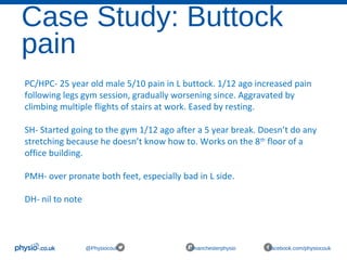 Case Study: Buttock
pain
@Physiocouk #manchesterphysio facebook.com/physiocouk
PC/HPC- 25 year old male 5/10 pain in L buttock. 1/12 ago increased pain
following legs gym session, gradually worsening since. Aggravated by
climbing multiple flights of stairs at work. Eased by resting.
SH- Started going to the gym 1/12 ago after a 5 year break. Doesn’t do any
stretching because he doesn’t know how to. Works on the 8th
floor of a
office building.
PMH- over pronate both feet, especially bad in L side.
DH- nil to note
 