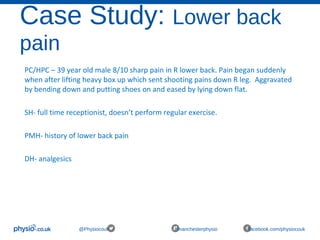 Case Study: Lower back
pain
@Physiocouk #manchesterphysio facebook.com/physiocouk
PC/HPC – 39 year old male 8/10 sharp pain in R lower back. Pain began suddenly
when after lifting heavy box up which sent shooting pains down R leg. Aggravated
by bending down and putting shoes on and eased by lying down flat.
SH- full time receptionist, doesn’t perform regular exercise.
PMH- history of lower back pain
DH- analgesics
 
