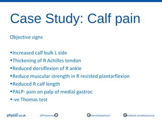 Case Study: Calf pain
@Physiocouk #manchesterphysio facebook.com/physiocouk
Objective signs
•Increased calf bulk L side
•Thickening of R Achilles tendon
•Reduced dorsiflexion of R ankle
•Reduce muscular strength in R resisted plantarflexion
•Reduced R calf length
•PALP- pain on palp of medial gastroc
•-ve Thomas test
 