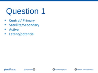 Question 1
@Physiocouk #manchesterphysio facebook.com/physiocouk
• Central/ Primary
• Satellite/Secondary
• Active
• Latent/potential
 