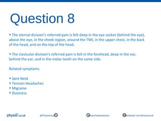 Question 8
@Physiocouk #manchesterphysio facebook.com/physiocouk
• The sternal division’s referred pain is felt deep in the eye socket (behind the eye),
above the eye, in the cheek region, around the TMJ, in the upper chest, in the back
of the head, and on the top of the head.
• The clavicular division’s referred pain is felt in the forehead, deep in the ear,
behind the ear, and in the molar teeth on the same side.
Related symptoms
• Sore Neck
• Tension Headaches
• Migraine
• Dizziness
 