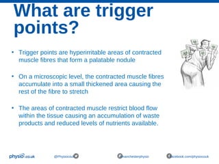 What are trigger
points?
@Physiocouk #manchesterphysio facebook.com/physiocouk
• Trigger points are hyperirritable areas of contracted
muscle fibres that form a palatable nodule
• On a microscopic level, the contracted muscle fibres
accumulate into a small thickened area causing the
rest of the fibre to stretch
• The areas of contracted muscle restrict blood flow
within the tissue causing an accumulation of waste
products and reduced levels of nutrients available.
 