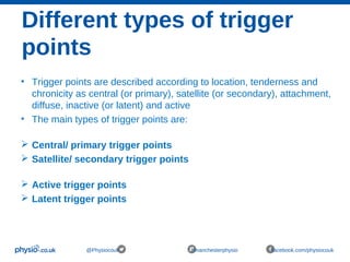 Different types of trigger
points
@Physiocouk #manchesterphysio facebook.com/physiocouk
• Trigger points are described according to location, tenderness and
chronicity as central (or primary), satellite (or secondary), attachment,
diffuse, inactive (or latent) and active
• The main types of trigger points are:
 Central/ primary trigger points
 Satellite/ secondary trigger points
 Active trigger points
 Latent trigger points
 