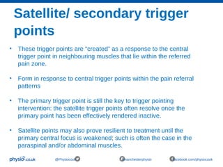 Satellite/ secondary trigger
points
@Physiocouk #manchesterphysio facebook.com/physiocouk
• These trigger points are “created” as a response to the central
trigger point in neighbouring muscles that lie within the referred
pain zone.
• Form in response to central trigger points within the pain referral
patterns
• The primary trigger point is still the key to trigger pointing
intervention: the satellite trigger points often resolve once the
primary point has been effectively rendered inactive.
• Satellite points may also prove resilient to treatment until the
primary central focus is weakened; such is often the case in the
paraspinal and/or abdominal muscles.
 