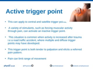Active trigger points
@Physiocouk #manchesterphysio facebook.com/physiocouk
• This can apply to central and satellite trigger points.
• A variety of stimulants, such as forcing muscular activity
through pain, can activate an inactive trigger point.
• This situation is common when activity is increased after trauma
i.e a road traffic accident, where multiple and diffuse trigger
points may have developed.
• This trigger point is both tender to palpation and elicits a referred
pain pattern.
• Pain can limit range of movement
 
