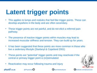 Latent trigger points
@Physiocouk #manchesterphysio facebook.com/physiocouk
• This applies to lumps and nodules that feel like trigger points. These can
develop anywhere in the body and are often secondary.
• These trigger points are not painful, and do not elicit a referred pain
pathway.
• The presence of inactive trigger points within muscles may lead to
increased muscular stiffness and tension. They can build up for years.
• It has been suggested that these points are more common in those who
live a sedentary lifestyle (Starlanyl & Copeland 2001)
• These points are “potential” trigger points and may reactivate if the
central or primary trigger point is (re)stimulated
• Reactivation may occur following trauma and injury
 