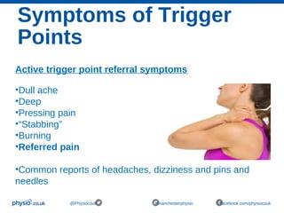 Symptoms of Trigger
Points
@Physiocouk #manchesterphysio facebook.com/physiocouk
Active trigger point referral symptoms
•Dull ache
•Deep
•Pressing pain
•“Stabbing”
•Burning
•Referred pain
•Common reports of headaches, dizziness and pins and
needles
 