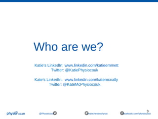 3
@Physiocouk #manchesterphysio facebook.com/physiocouk
Who are we?
Katie’s LinkedIn: www.linkedin.com/katieemmett
Twitter: @KatiePhysiocouk
Kate’s LinkedIn: www.linkedin.com/katemcnally
Twitter: @KateMcPhysiocouk
 