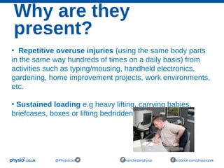 Why are they
present?
@Physiocouk #manchesterphysio facebook.com/physiocouk
• Repetitive overuse injuries (using the same body parts
in the same way hundreds of times on a daily basis) from
activities such as typing/mousing, handheld electronics,
gardening, home improvement projects, work environments,
etc.
• Sustained loading e.g heavy lifting, carrying babies,
briefcases, boxes or lifting bedridden patients.
 