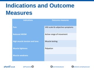 Indications and Outcome
Measures
@Physiocouk #manchesterphysio facebook.com/physiocouk
Indications Outcome measures
Pain VAS scale & subjective symptoms
Reduced AROM Active range of movement
High muscle tension and tone Muscle testing
Muscle tightness Palpation
Muscle weakness
  
 
