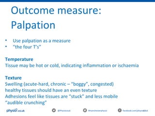 47@Physiocouk #manchesterphysio facebook.com/physiocouk
Outcome measure:
Palpation
• Use palpation as a measure
• “the four T’s”
Temperature
Tissue may be hot or cold, indicating inflammation or ischaemia
Texture
Swelling (acute-hard, chronic – “boggy”, congested)
healthy tissues should have an even texture
Adhesions feel like tissues are “stuck” and less mobile
“audible crunching”
 