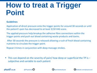 How to treat a Trigger
Point
@Physiocouk #manchesterphysio facebook.com/physiocouk
Guidelines
Application of direct pressure onto the trigger points for around 30 seconds or until
the patient’s pain has decreased to at least 3/10 VAS score.
The applied pressure help breakup the adhesive fibre connections within the
trigger points and push out blood containing waste products and toxins.
After 30 seconds the pressure is released allowing a rush of fresh blood containing
nutrients to circulate the trigger point.
Repeat 3 times in conjunction with deep massage strokes.
• This can depend on the severity of pain/ how deep or superficial the TP is –
subjective and variable to each patient
 