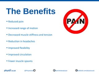 The Benefits
@Physiocouk #manchesterphysio facebook.com/physiocouk
• Reduced pain
• Increased range of motion
• Decreased muscle stiffness and tension
• Reduction in headaches
• Improved flexibility
• Improved circulation
• Fewer muscle spasms
 