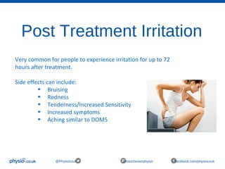 Post Treatment Irritation
@Physiocouk #manchesterphysio facebook.com/physiocouk
Very common for people to experience irritation for up to 72
hours after treatment.
Side effects can include:
• Bruising
• Redness
• Tenderness/Increased Sensitivity
• Increased symptoms
• Aching similar to DOMS
 