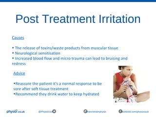 Post Treatment Irritation
@Physiocouk #manchesterphysio facebook.com/physiocouk
Causes
• The release of toxins/waste products from muscular tissue
• Neurological sensitisation
• Increased blood flow and micro trauma can lead to bruising and
redness
Advice
•Reassure the patient it's a normal response to be
sore after soft tissue treatment
•Recommend they drink water to keep hydrated
 