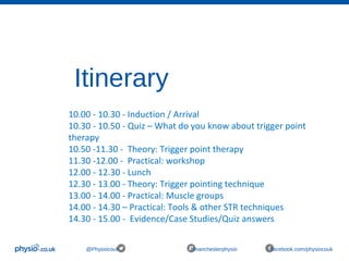 Itinerary
@Physiocouk #manchesterphysio facebook.com/physiocouk
10.00 - 10.30 - Induction / Arrival
10.30 - 10.50 - Quiz – What do you know about trigger point
therapy
10.50 -11.30 - Theory: Trigger point therapy
11.30 -12.00 - Practical: workshop
12.00 - 12.30 - Lunch
12.30 - 13.00 - Theory: Trigger pointing technique
13.00 - 14.00 - Practical: Muscle groups
14.00 - 14.30 – Practical: Tools & other STR techniques
14.30 - 15.00 - Evidence/Case Studies/Quiz answers
 