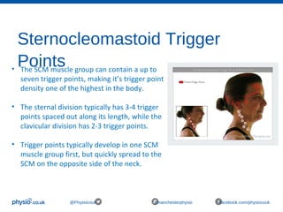 Sternocleomastoid Trigger
Points
@Physiocouk #manchesterphysio facebook.com/physiocouk
• The SCM muscle group can contain a up to
seven trigger points, making it’s trigger point
density one of the highest in the body.
• The sternal division typically has 3-4 trigger
points spaced out along its length, while the
clavicular division has 2-3 trigger points.
• Trigger points typically develop in one SCM
muscle group first, but quickly spread to the
SCM on the opposite side of the neck.
 