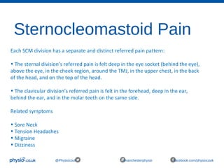 Sternocleomastoid Pain
@Physiocouk #manchesterphysio facebook.com/physiocouk
Each SCM division has a separate and distinct referred pain pattern:
• The sternal division’s referred pain is felt deep in the eye socket (behind the eye),
above the eye, in the cheek region, around the TMJ, in the upper chest, in the back
of the head, and on the top of the head.
• The clavicular division’s referred pain is felt in the forehead, deep in the ear,
behind the ear, and in the molar teeth on the same side.
Related symptoms
• Sore Neck
• Tension Headaches
• Migraine
• Dizziness
 