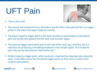 UFT Pain
@Physiocouk #manchesterphysio facebook.com/physiocouk
• “Pain in the neck”
• The mental and emotional stress of modern day life often takes physical form as trigger
points in the lower and upper trapezius muscles.
• The lower trapezius trigger point is the most sensitive to psychological and projects
pain and tenderness upward into the neck and shoulder region.
• The anterior trigger point refers pain to the side of the neck, jaw, and face, but it is
notorious for producing a throbbing headache in the temple region. This headache
pain may also be described as “behind the eye.”
• Middle trapezius trigger point, which produces a localised burning-type pain along the
spine. It will often recruit the rhomboid trigger points as they share a similar intra-
scapular pain pattern.
 