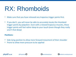 RX: Rhomboids
@Physiocouk #manchesterphysio facebook.com/physiocouk
• Make sure that you have released any trapezius trigger points first. 
• If you don’t, you will never be able to accurately locate the rhomboid 
trigger points by palpation. Even with a relaxed trapezius muscles, these 
trigger points will feel rather deep to your touch (even though they really 
aren’t that deep)
Positions:
• Side-lying position to allow more forward movement of their shoulder
• Prone to allow more pressure to be applied 
 