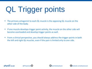 QL Trigger points
@Physiocouk #manchesterphysio facebook.com/physiocouk
• The primary antagonist to each QL muscle is the opposing QL muscle on the 
other side of the body. 
• If one muscle develops trigger point activity, the muscle on the other side will 
become overloaded and develop trigger points as well. 
• From a clinical perspective, you should always address the trigger points in both 
the left and right QL muscles, even if the pain is limited only to one side.
 