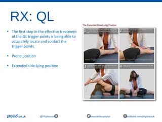 RX: QL
@Physiocouk #manchesterphysio facebook.com/physiocouk
• The first step in the effective treatment 
of the QL trigger points is being able to 
accurately locate and contact the 
trigger points.
• Prone position 
• Extended side-lying position 
 